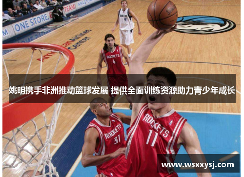 姚明携手非洲推动篮球发展 提供全面训练资源助力青少年成长