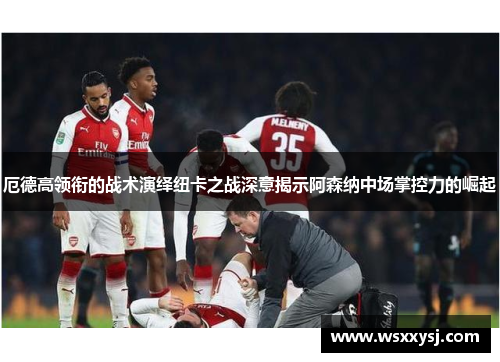 厄德高领衔的战术演绎纽卡之战深意揭示阿森纳中场掌控力的崛起