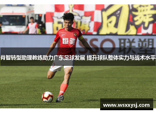 肖智转型助理教练助力广东足球发展 提升球队整体实力与战术水平